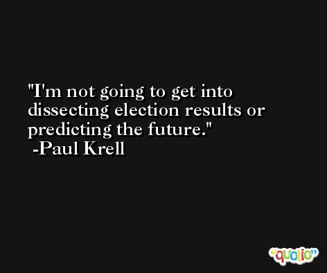 I'm not going to get into dissecting election results or predicting the future. -Paul Krell