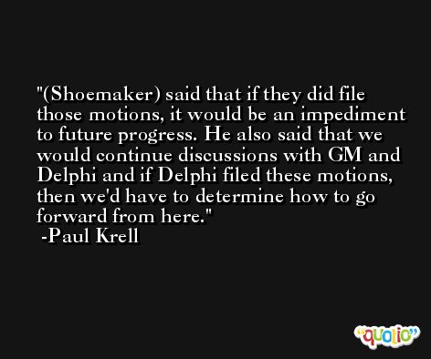 (Shoemaker) said that if they did file those motions, it would be an impediment to future progress. He also said that we would continue discussions with GM and Delphi and if Delphi filed these motions, then we'd have to determine how to go forward from here. -Paul Krell