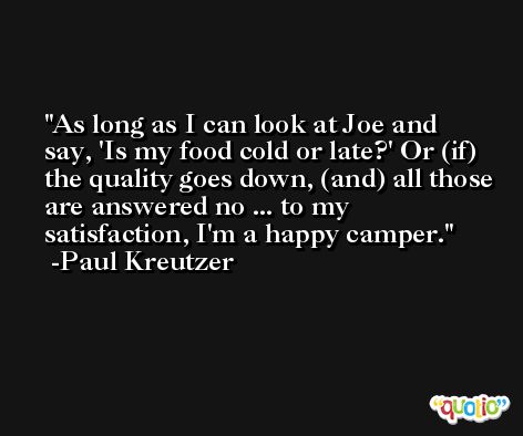 As long as I can look at Joe and say, 'Is my food cold or late?' Or (if) the quality goes down, (and) all those are answered no ... to my satisfaction, I'm a happy camper. -Paul Kreutzer