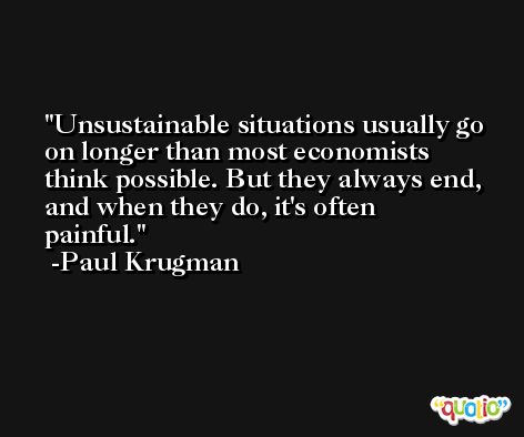 Unsustainable situations usually go on longer than most economists think possible. But they always end, and when they do, it's often painful. -Paul Krugman