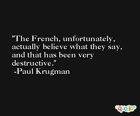 The French, unfortunately, actually believe what they say, and that has been very destructive. -Paul Krugman