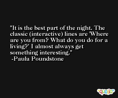 It is the best part of the night. The classic (interactive) lines are 'Where are you from? What do you do for a living?' I almost always get something interesting. -Paula Poundstone