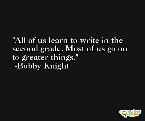All of us learn to write in the second grade. Most of us go on to greater things. -Bobby Knight