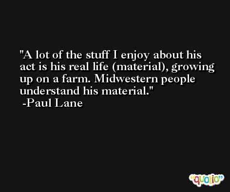 A lot of the stuff I enjoy about his act is his real life (material), growing up on a farm. Midwestern people understand his material. -Paul Lane