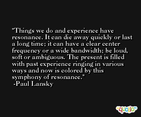 Things we do and experience have resonance. It can die away quickly or last a long time; it can have a clear center frequency or a wide bandwidth; be loud, soft or ambiguous. The present is filled with past experience ringing in various ways and now is colored by this symphony of resonance. -Paul Lansky