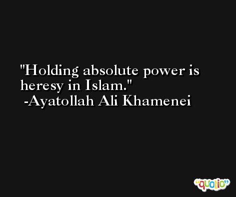 Holding absolute power is heresy in Islam. -Ayatollah Ali Khamenei