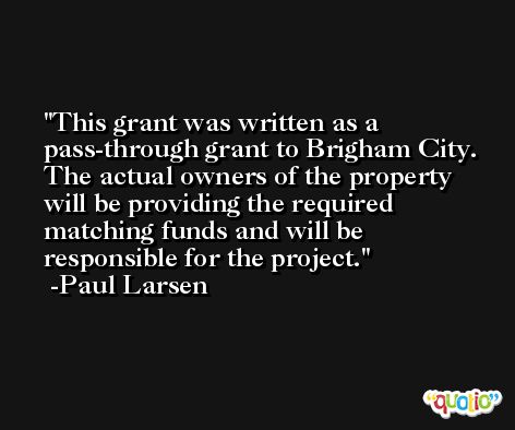 This grant was written as a pass-through grant to Brigham City. The actual owners of the property will be providing the required matching funds and will be responsible for the project. -Paul Larsen