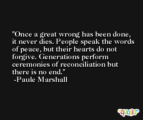 Once a great wrong has been done, it never dies. People speak the words of peace, but their hearts do not forgive. Generations perform ceremonies of reconciliation but there is no end. -Paule Marshall