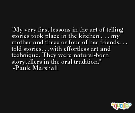 My very first lessons in the art of telling stories took place in the kitchen . . . my mother and three or four of her friends. . . told stories. . .with effortless art and technique. They were natural-born storytellers in the oral tradition. -Paule Marshall
