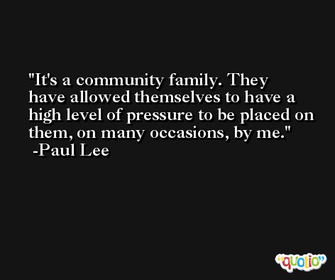 It's a community family. They have allowed themselves to have a high level of pressure to be placed on them, on many occasions, by me. -Paul Lee