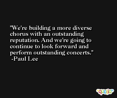 We're building a more diverse chorus with an outstanding reputation. And we're going to continue to look forward and perform outstanding concerts. -Paul Lee