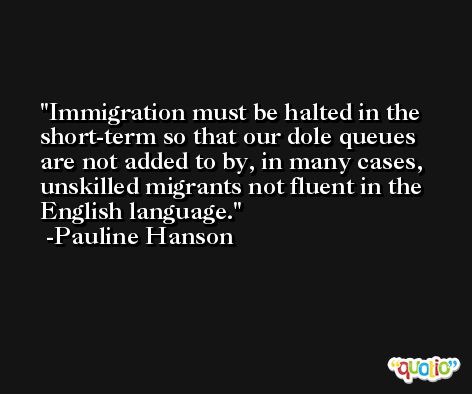 Immigration must be halted in the short-term so that our dole queues are not added to by, in many cases, unskilled migrants not fluent in the English language. -Pauline Hanson