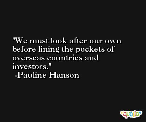 We must look after our own before lining the pockets of overseas countries and investors. -Pauline Hanson