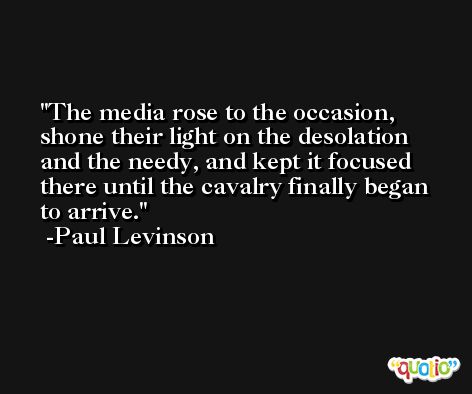 The media rose to the occasion, shone their light on the desolation and the needy, and kept it focused there until the cavalry finally began to arrive. -Paul Levinson
