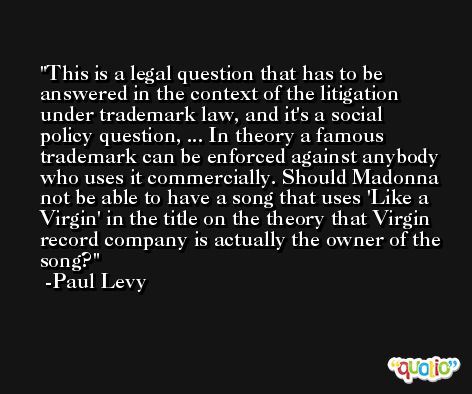 This is a legal question that has to be answered in the context of the litigation under trademark law, and it's a social policy question, ... In theory a famous trademark can be enforced against anybody who uses it commercially. Should Madonna not be able to have a song that uses 'Like a Virgin' in the title on the theory that Virgin record company is actually the owner of the song? -Paul Levy