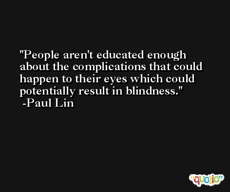 People aren't educated enough about the complications that could happen to their eyes which could potentially result in blindness. -Paul Lin
