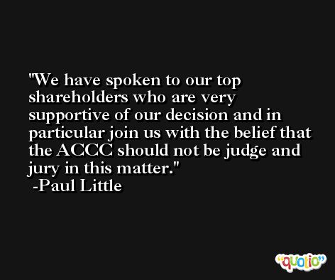 We have spoken to our top shareholders who are very supportive of our decision and in particular join us with the belief that the ACCC should not be judge and jury in this matter. -Paul Little