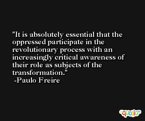 It is absolutely essential that the oppressed participate in the revolutionary process with an increasingly critical awareness of their role as subjects of the transformation. -Paulo Freire