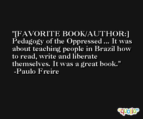 [FAVORITE BOOK/AUTHOR:] Pedagogy of the Oppressed ... It was about teaching people in Brazil how to read, write and liberate themselves. It was a great book. -Paulo Freire