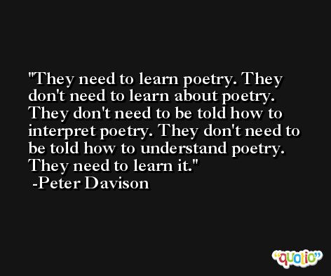They need to learn poetry. They don't need to learn about poetry. They don't need to be told how to interpret poetry. They don't need to be told how to understand poetry. They need to learn it. -Peter Davison