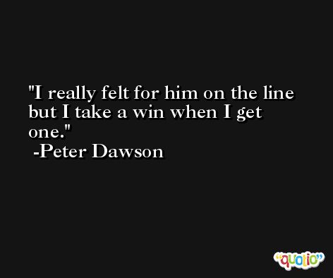 I really felt for him on the line but I take a win when I get one. -Peter Dawson