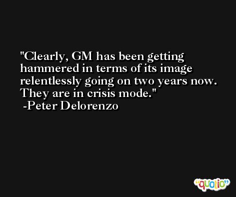 Clearly, GM has been getting hammered in terms of its image relentlessly going on two years now. They are in crisis mode. -Peter Delorenzo