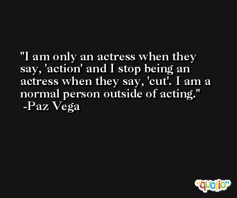 I am only an actress when they say, 'action' and I stop being an actress when they say, 'cut'. I am a normal person outside of acting. -Paz Vega