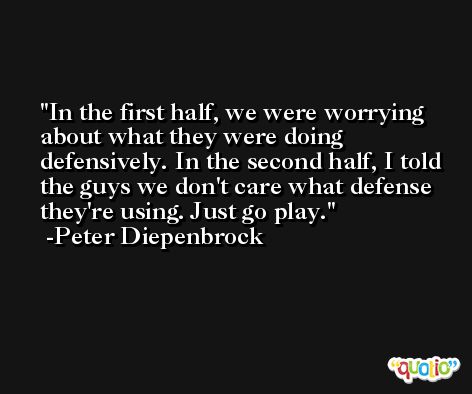 In the first half, we were worrying about what they were doing defensively. In the second half, I told the guys we don't care what defense they're using. Just go play. -Peter Diepenbrock