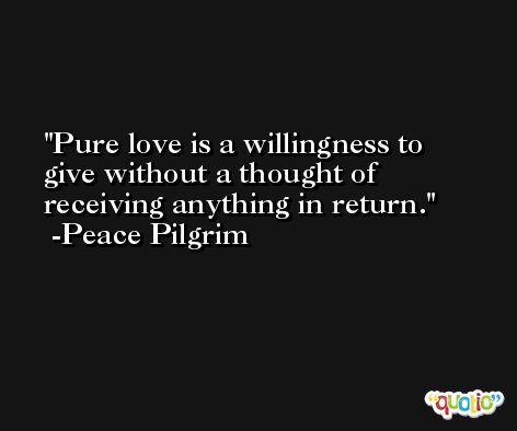 Pure love is a willingness to give without a thought of receiving anything in return. -Peace Pilgrim