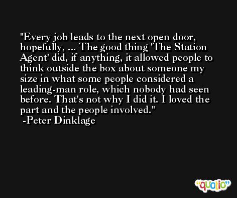Every job leads to the next open door, hopefully, ... The good thing 'The Station Agent' did, if anything, it allowed people to think outside the box about someone my size in what some people considered a leading-man role, which nobody had seen before. That's not why I did it. I loved the part and the people involved. -Peter Dinklage