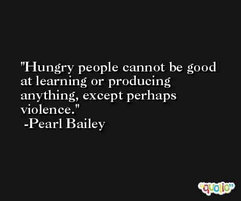 Hungry people cannot be good at learning or producing anything, except perhaps violence. -Pearl Bailey