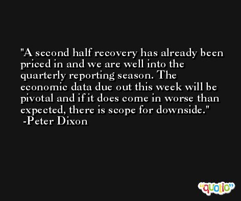 A second half recovery has already been priced in and we are well into the quarterly reporting season. The economic data due out this week will be pivotal and if it does come in worse than expected, there is scope for downside. -Peter Dixon