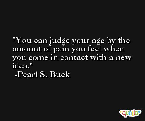 You can judge your age by the amount of pain you feel when you come in contact with a new idea. -Pearl S. Buck
