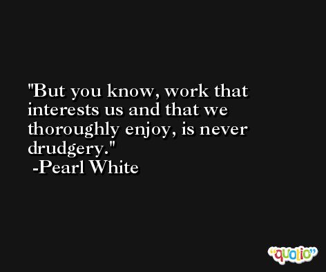 But you know, work that interests us and that we thoroughly enjoy, is never drudgery. -Pearl White