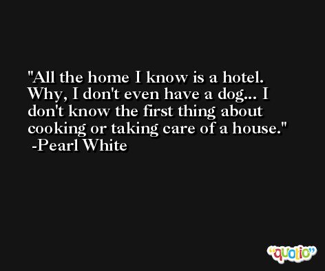 All the home I know is a hotel. Why, I don't even have a dog... I don't know the first thing about cooking or taking care of a house. -Pearl White