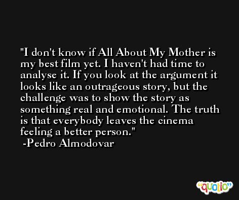 I don't know if All About My Mother is my best film yet. I haven't had time to analyse it. If you look at the argument it looks like an outrageous story, but the challenge was to show the story as something real and emotional. The truth is that everybody leaves the cinema feeling a better person. -Pedro Almodovar