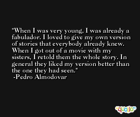 When I was very young, I was already a fabulador. I loved to give my own version of stories that everybody already knew. When I got out of a movie with my sisters, I retold them the whole story. In general they liked my version better than the one they had seen. -Pedro Almodovar