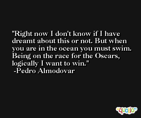 Right now I don't know if I have dreamt about this or not. But when you are in the ocean you must swim. Being on the race for the Oscars, logically I want to win. -Pedro Almodovar