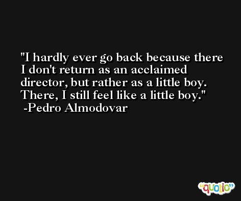 I hardly ever go back because there I don't return as an acclaimed director, but rather as a little boy. There, I still feel like a little boy. -Pedro Almodovar