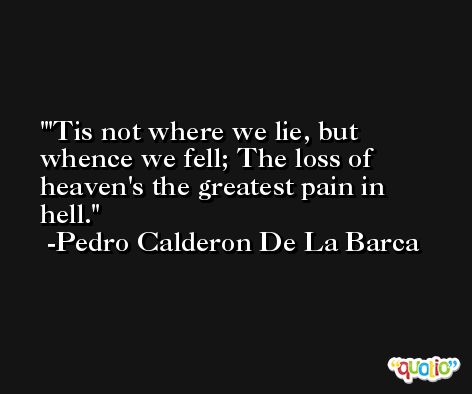 'Tis not where we lie, but whence we fell; The loss of heaven's the greatest pain in hell. -Pedro Calderon De La Barca