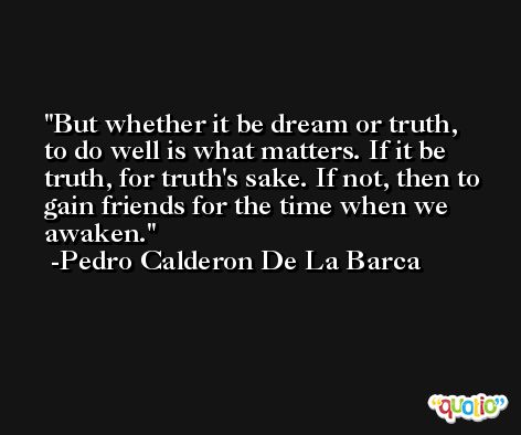 But whether it be dream or truth, to do well is what matters. If it be truth, for truth's sake. If not, then to gain friends for the time when we awaken. -Pedro Calderon De La Barca