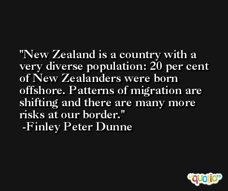 New Zealand is a country with a very diverse population: 20 per cent of New Zealanders were born offshore. Patterns of migration are shifting and there are many more risks at our border. -Finley Peter Dunne