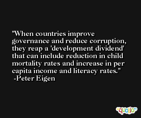 When countries improve governance and reduce corruption, they reap a 'development dividend' that can include reduction in child mortality rates and increase in per capita income and literacy rates. -Peter Eigen