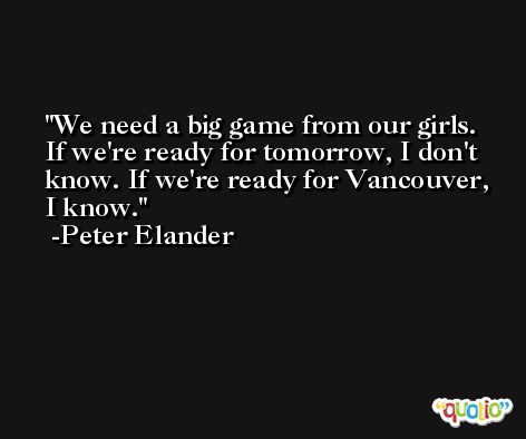 We need a big game from our girls. If we're ready for tomorrow, I don't know. If we're ready for Vancouver, I know. -Peter Elander