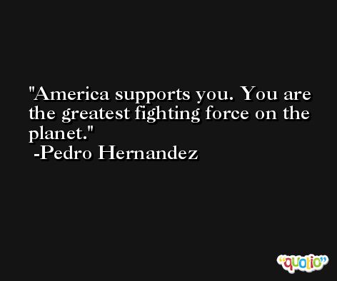America supports you. You are the greatest fighting force on the planet. -Pedro Hernandez