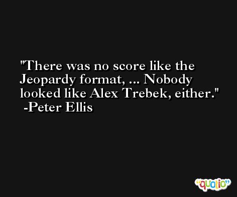 There was no score like the Jeopardy format, ... Nobody looked like Alex Trebek, either. -Peter Ellis