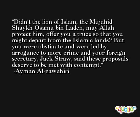 Didn't the lion of Islam, the Mujahid Shaykh Osama bin Laden, may Allah protect him, offer you a truce so that you might depart from the Islamic lands? But you were obstinate and were led by arrogance to more crime and your foreign secretary, Jack Straw, said these proposals deserve to be met with contempt. -Ayman Al-zawahiri