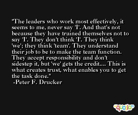 The leaders who work most effectively, it seems to me, never say 'I'. And that's not because they have trained themselves not to say 'I'. They don't think 'I'. They think 'we'; they think 'team'. They understand their job to be to make the team function. They accept responsibility and don't sidestep it, but 'we' gets the credit.... This is what creates trust, what enables you to get the task done. -Peter F. Drucker