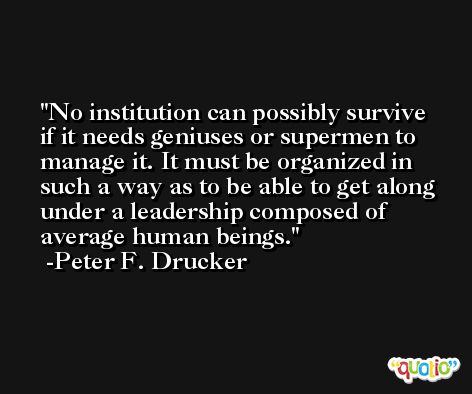 No institution can possibly survive if it needs geniuses or supermen to manage it. It must be organized in such a way as to be able to get along under a leadership composed of average human beings. -Peter F. Drucker