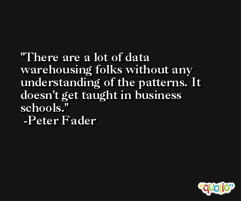There are a lot of data warehousing folks without any understanding of the patterns. It doesn't get taught in business schools. -Peter Fader